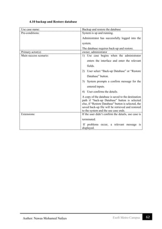62Esoft Metro CampusAuthor: Nawas Mohamed Nafees
4.10 backup and Restore database
Use case name: Backup and restore the database
Pre-conditions: System is up and running.
Administrator has successfully logged into the
system.
The database requires back-up and restore.
Primary actor(s): owner, administrator
Main success scenario: 1) Use case begins when the administrator
enters the interface and enter the relevant
fields.
2) User select “Back-up Database” or “Restore
Database” button.
3) System prompts a confirm message for the
entered inputs.
4) User confirms the details.
A copy of the database is saved to the destination
path if “back-up Database” button is selected
else, if “Restore Database” button is selected, the
saved back-up file will be retrieved and restored
to the system and the use case ends.
Extensions: If the user didn’t confirm the details, use case is
terminated.
If problems occur, a relevant message is
displayed.
 