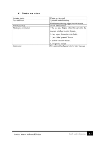 63Esoft Metro CampusAuthor: Nawas Mohamed Nafees
4.11 Create a new account
Use case name: Create new account
Pre-conditions: System is up and running.
User has successfully logged into the system
Primary actor(s): owner, administrator
Main success scenario: 1The use case begins when the user enter the
relevant interface to enter the data.
2.User inputs the details to the fields.
3.User clicks “proceed” button.
4.System validates the data.
5.new profile created
Extensions: New account has been created or error message
 