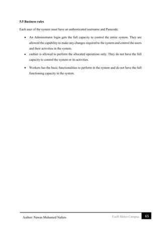 65Esoft Metro CampusAuthor: Nawas Mohamed Nafees
5.5 Business rules
Each user of the system must have an authenticated username and Passcode.
 An Administrator login gets the full capacity to control the entire system. They are
allowed the capability to make any changes required to the system and control the users
and their activities in the system.
 cashier is allowed to perform the allocated operations only. They do not have the full
capacity to control the system or its activities.
 Workers has the basic functionalities to perform in the system and do not have the full
functioning capacity in the system.
 