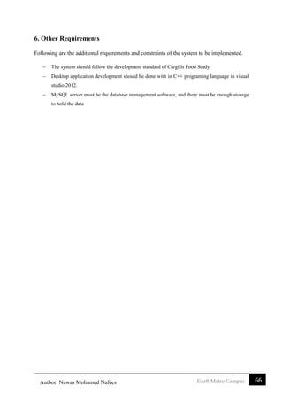 66Esoft Metro CampusAuthor: Nawas Mohamed Nafees
6. Other Requirements
Following are the additional requirements and constraints of the system to be implemented.
 The system should follow the development standard of Cargills Food Study
 Desktop application development should be done with in C++ programing language in visual
studio 2012.
 MySQL server must be the database management software, and there must be enough storage
to hold the data
 