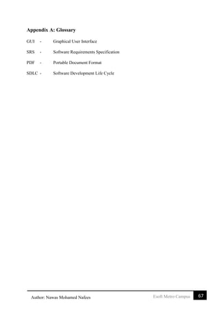 67Esoft Metro CampusAuthor: Nawas Mohamed Nafees
Appendix A: Glossary
GUI - Graphical User Interface
SRS - Software Requirements Specification
PDF - Portable Document Format
SDLC - Software Development Life Cycle
 
