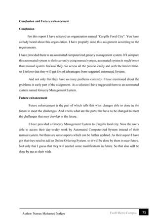 75Esoft Metro CampusAuthor: Nawas Mohamed Nafees
Conclusion and Future enhancement
Conclusion
For this report I have selected an organization named “Cargills Food City”. You have
already heard about this organization. I have properly done this assignment according to the
requirements.
I have provided them to an automated computerized grocery management system. If I compare
this automated system to their currently using manual system, automated system is much better
than manual system. because they can access all the process easily and with the limited time.
so I believe that they will get lots of advantages from suggested automated System.
And not only that they have so many problems currently. I have mentioned about the
problems in early part of the assignment. As a solution I have suggested them to an automated
system named Grocery Management System.
Future enhancement
Future enhancement is the part of which tells that what changes able to done in the
future to meet the challenges. And it tells what are the parts that have to be changed to meet
the challenges that may develop in the future.
I have provided a Grocery Management System to Cargills food city. Now the users
able to access their day-to-day work by Automated Computerized System instead of their
manual system. but there are some aspects which can be further updated. As their aspect I have
got that they need to add an Online Ordering System. so it will be done by them in near future.
Not only that I guess that they will needed some modifications in future. So that also will be
done by me as their wish.
 