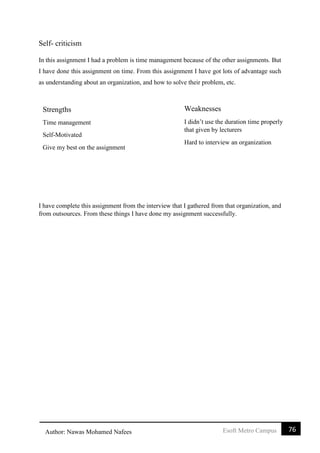 76Esoft Metro CampusAuthor: Nawas Mohamed Nafees
Self- criticism
In this assignment I had a problem is time management because of the other assignments. But
I have done this assignment on time. From this assignment I have got lots of advantage such
as understanding about an organization, and how to solve their problem, etc.
I have complete this assignment from the interview that I gathered from that organization, and
from outsources. From these things I have done my assignment successfully.
Weaknesses
I didn’t use the duration time properly
that given by lecturers
Hard to interview an organization
Strengths
Time management
Self-Motivated
Give my best on the assignment
 