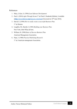 79Esoft Metro CampusAuthor: Nawas Mohamed Nafees
References
1. Mary, J, Ken, S. (1994) Lean Software Development.
2. Paul, I. (2010) Agile Through Scrum.1st
ed. Paul I. Pazderski [Online]. Available
ahttps://scrumalliance.org/resource_download/.[Accessed on 18th
June 2016].
3. David, E. (1994) How to really create a successful Business Plan.
1st
ed. Boston.
4. Laughlin, M., Harold, J. (1985) Building your Business Plan.
New York, John Wiley & Sons.
5. William, R. (1980) Basic of Success Business Plan.
American Management Association.
6. Pope, J. (1980) Practical Marketing Research.
1st
ed. American management Association.
 