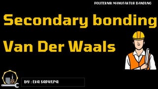 by : Eka saputra
Secondary bonding
Van Der Waals
POLITEKNIK MANUFAKTUR BANDUNG
 