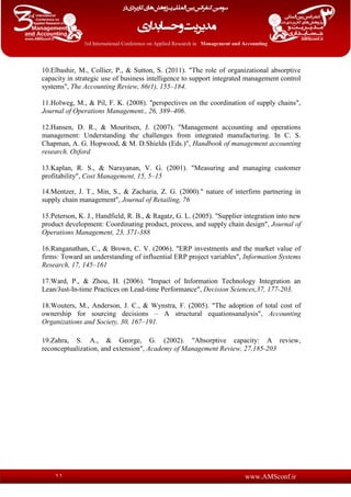 www.AMSconf.ir11
10.Elbashir, M., Collier, P., & Sutton, S. (2011). "The role of organizational absorptive
capacity in strategic use of business intelligence to support integrated management control
systems", The Accounting Review, 86(1), 155–184.
11.Holweg, M., & Pil, F. K. (2008). "perspectives on the coordination of supply chains",
Journal of Operations Management., 26, 389–406.
12.Hansen, D. R., & Mouritsen, J. (2007). "Management accounting and operations
management: Understanding the challenges from integrated manufacturing. In C. S.
Chapman, A. G. Hopwood, & M. D.Shields (Eds.)", Handbook of management accounting
research. Oxford
13.Kaplan, R. S., & Narayanan, V. G. (2001). "Measuring and managing customer
profitability", Cost Management, 15, 5–15
14.Mentzer, J. T., Min, S., & Zacharia, Z. G. (2000)." nature of interfirm partnering in
supply chain management", Journal of Retailing, 76
15.Peterson, K. J., Handfield, R. B., & Ragatz, G. L. (2005). "Supplier integration into new
product development: Coordinating product, process, and supply chain design", Journal of
Operations Management, 23, 371-388
16.Ranganathan, C., & Brown, C. V. (2006). "ERP investments and the market value of
firms: Toward an understanding of influential ERP project variables", Information Systems
Research, 17, 145–161
17.Ward, P., & Zhou, H. (2006). "Impact of Information Technology Integration an
Lean/Just-In-time Practices on Lead-time Performance", Decision Sciences,37, 177-203.
18.Wouters, M., Anderson, J. C., & Wynstra, F. (2005). "The adoption of total cost of
ownership for sourcing decisions – A structural equationsanalysis", Accounting
Organizations and Society, 30, 167–191.
19.Zahra, S. A., & George, G. (2002). "Absorptive capacity: A review,
reconceptualization, and extension", Academy of Management Review, 27,185-203
 
