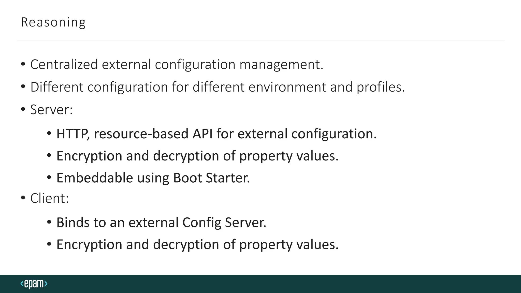 Reasoning
• Centralized external configuration management.
• Different configuration for different environment and profiles.
• Server:
• HTTP, resource-based API for external configuration.
• Encryption and decryption of property values.
• Embeddable using Boot Starter.
• Client:
• Binds to an external Config Server.
• Encryption and decryption of property values.
 