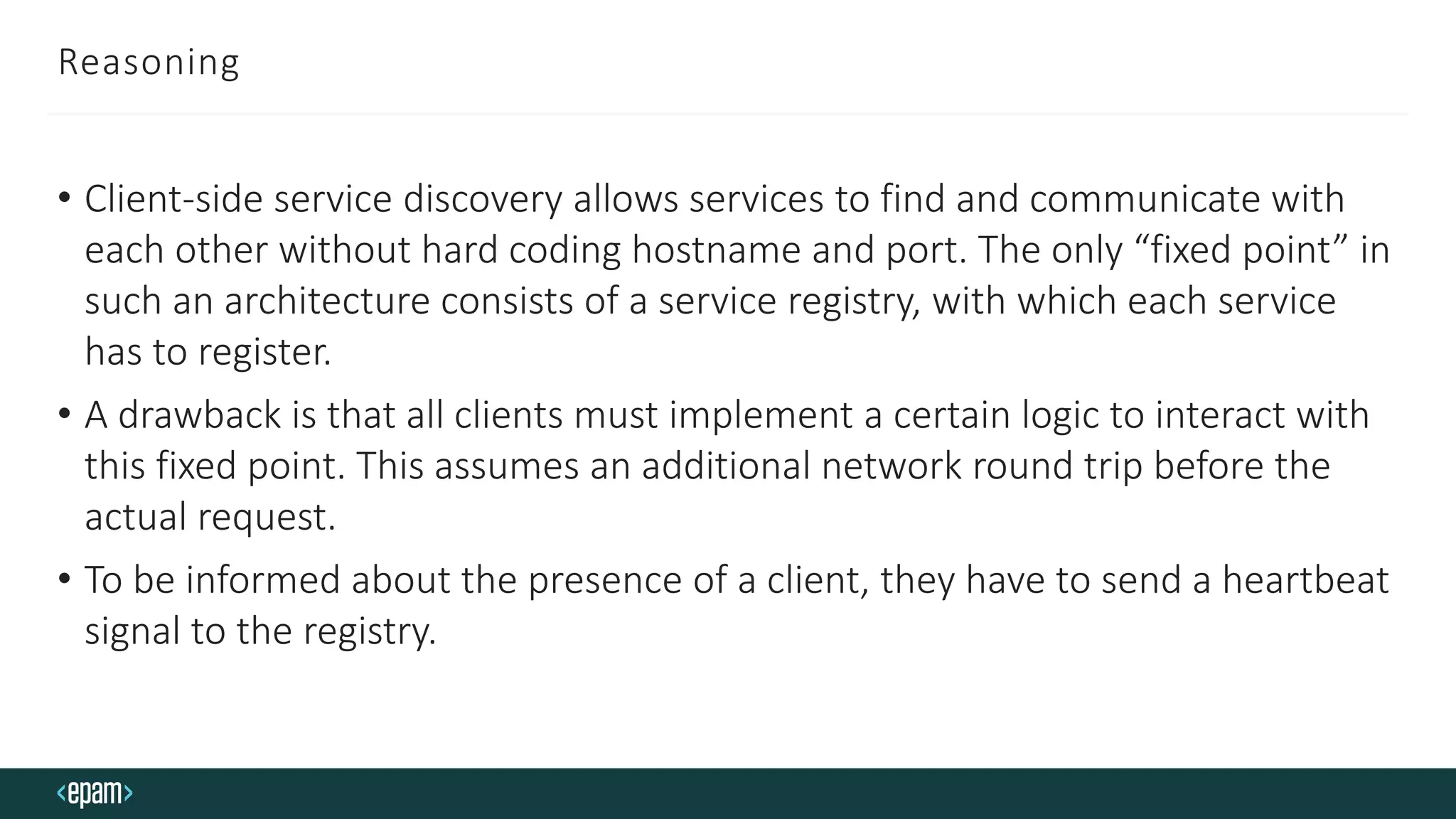 Reasoning
• Client-side service discovery allows services to find and communicate with
each other without hard coding hostname and port. The only “fixed point” in
such an architecture consists of a service registry, with which each service
has to register.
• A drawback is that all clients must implement a certain logic to interact with
this fixed point. This assumes an additional network round trip before the
actual request.
• To be informed about the presence of a client, they have to send a heartbeat
signal to the registry.
 