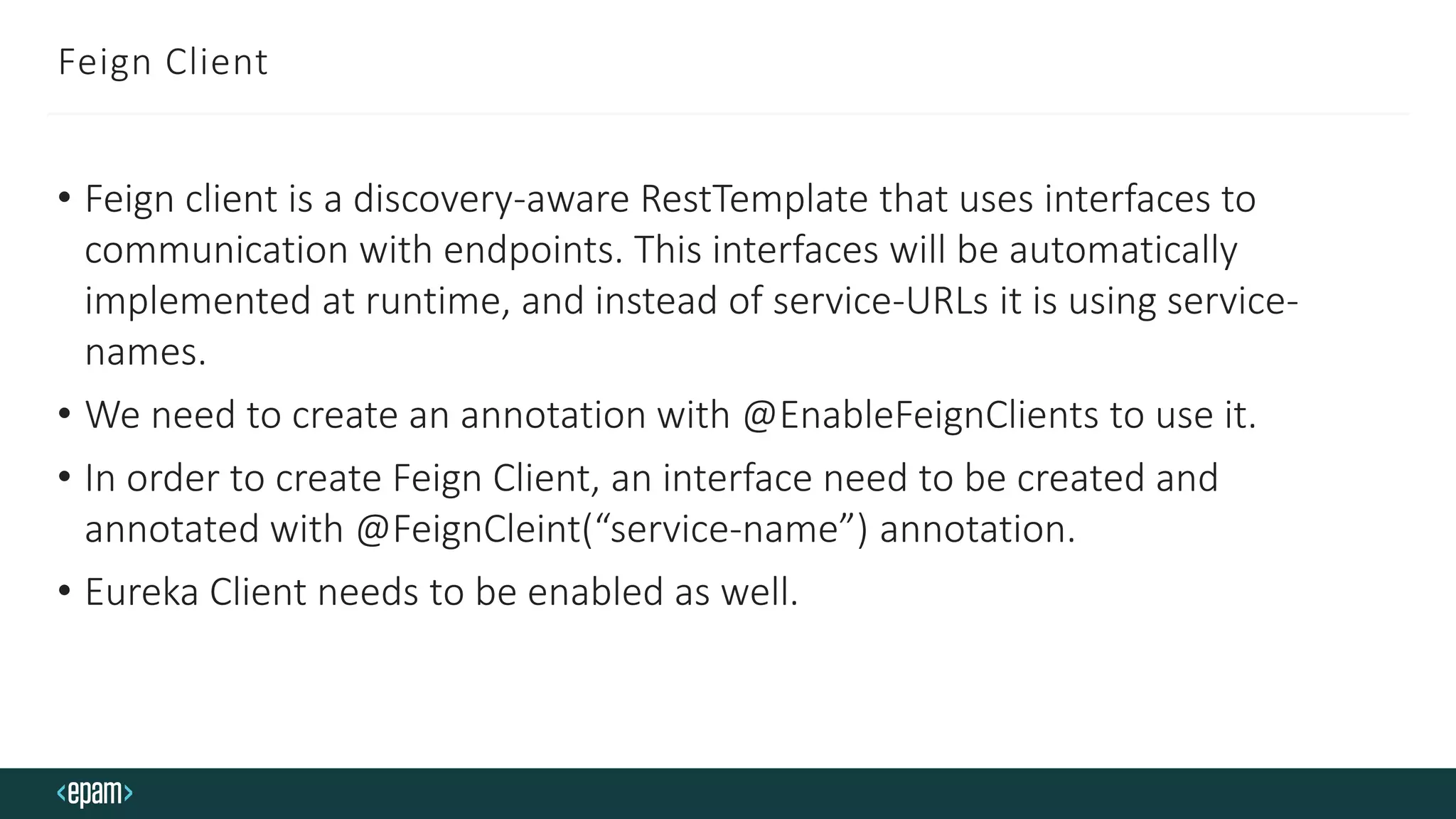 Feign Client
• Feign client is a discovery-aware RestTemplate that uses interfaces to
communication with endpoints. This interfaces will be automatically
implemented at runtime, and instead of service-URLs it is using service-
names.
• We need to create an annotation with @EnableFeignClients to use it.
• In order to create Feign Client, an interface need to be created and
annotated with @FeignCleint(“service-name”) annotation.
• Eureka Client needs to be enabled as well.
 