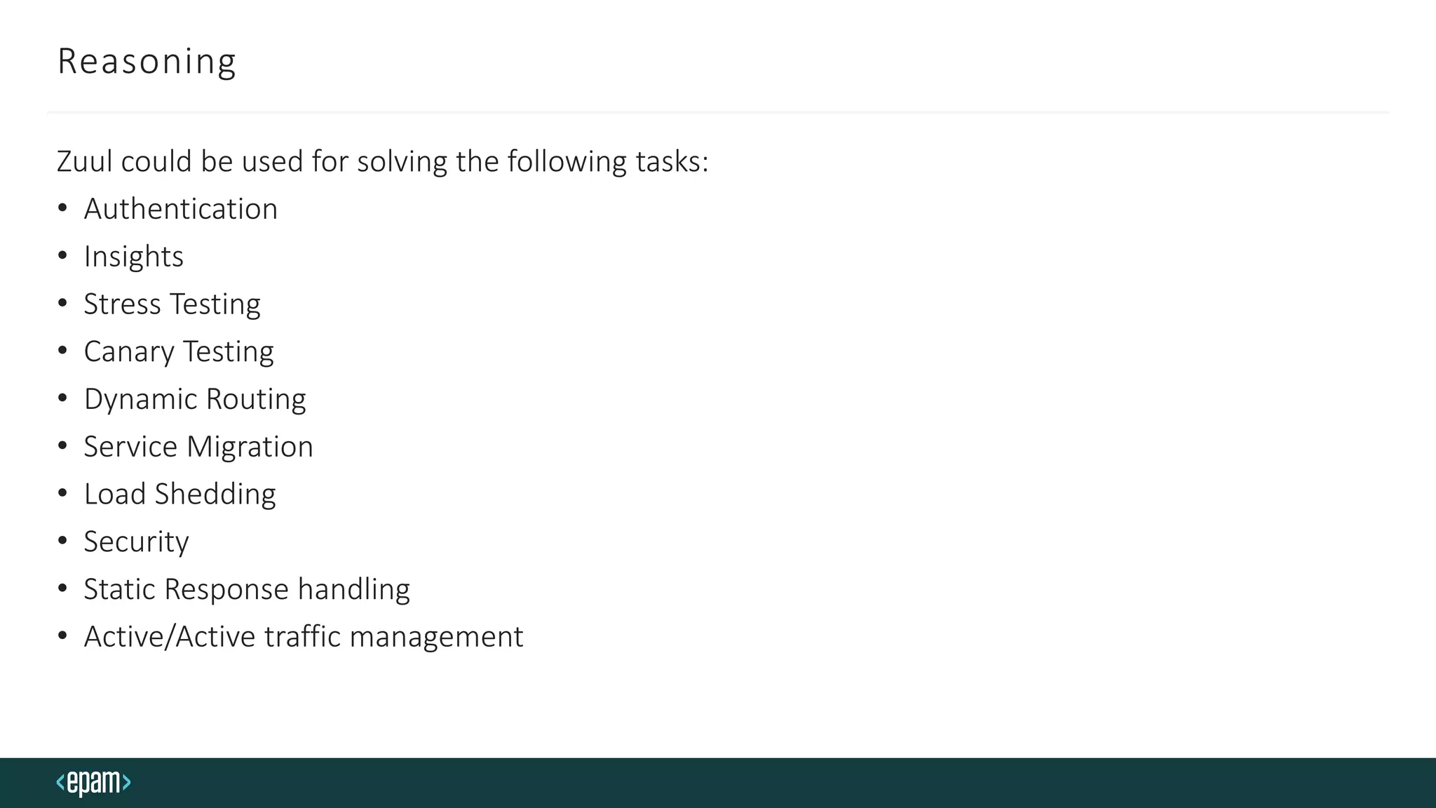 Reasoning
Zuul could be used for solving the following tasks:
• Authentication
• Insights
• Stress Testing
• Canary Testing
• Dynamic Routing
• Service Migration
• Load Shedding
• Security
• Static Response handling
• Active/Active traffic management
 