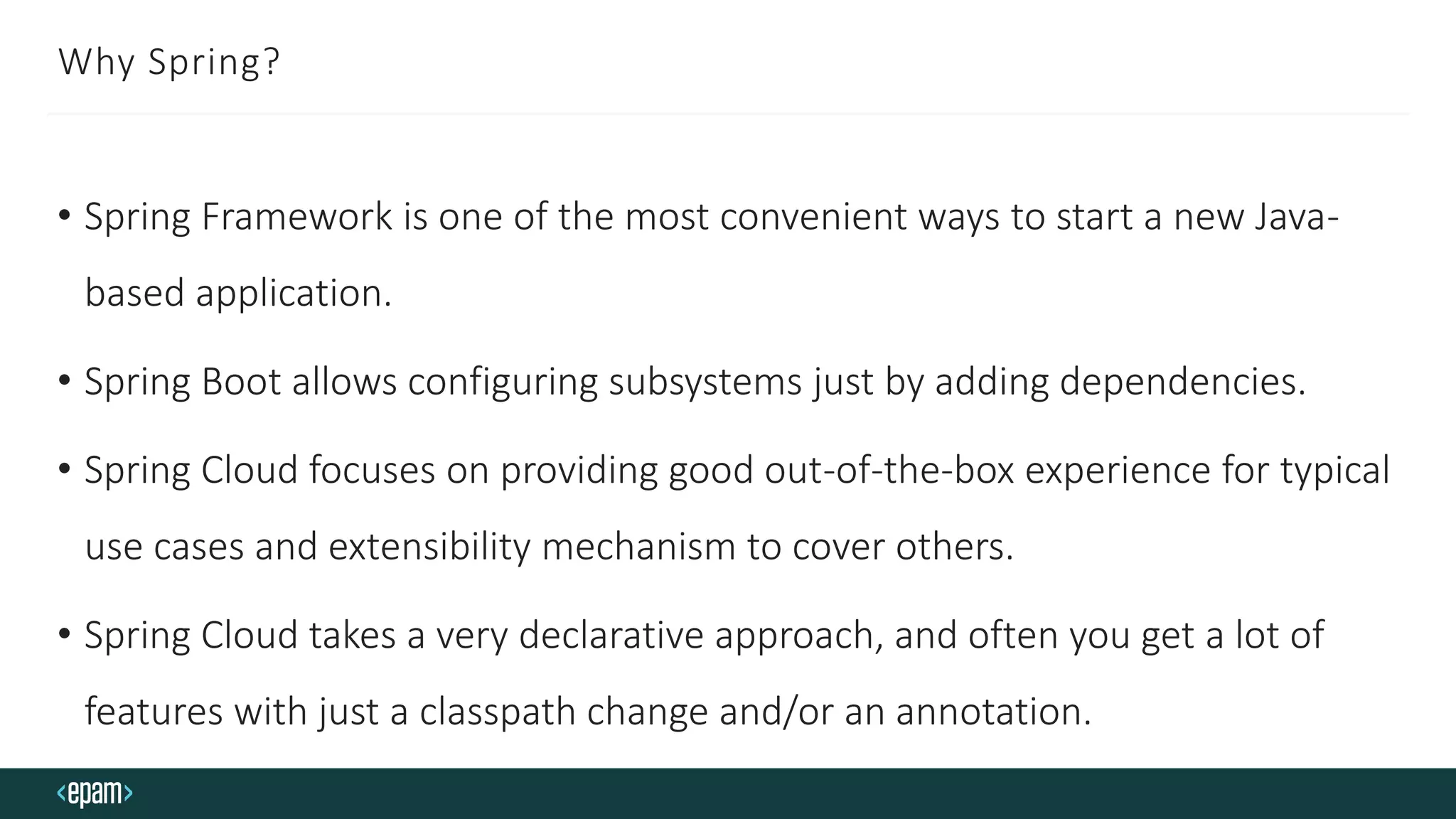 Why Spring?
• Spring Framework is one of the most convenient ways to start a new Java-
based application.
• Spring Boot allows configuring subsystems just by adding dependencies.
• Spring Cloud focuses on providing good out-of-the-box experience for typical
use cases and extensibility mechanism to cover others.
• Spring Cloud takes a very declarative approach, and often you get a lot of
features with just a classpath change and/or an annotation.
 