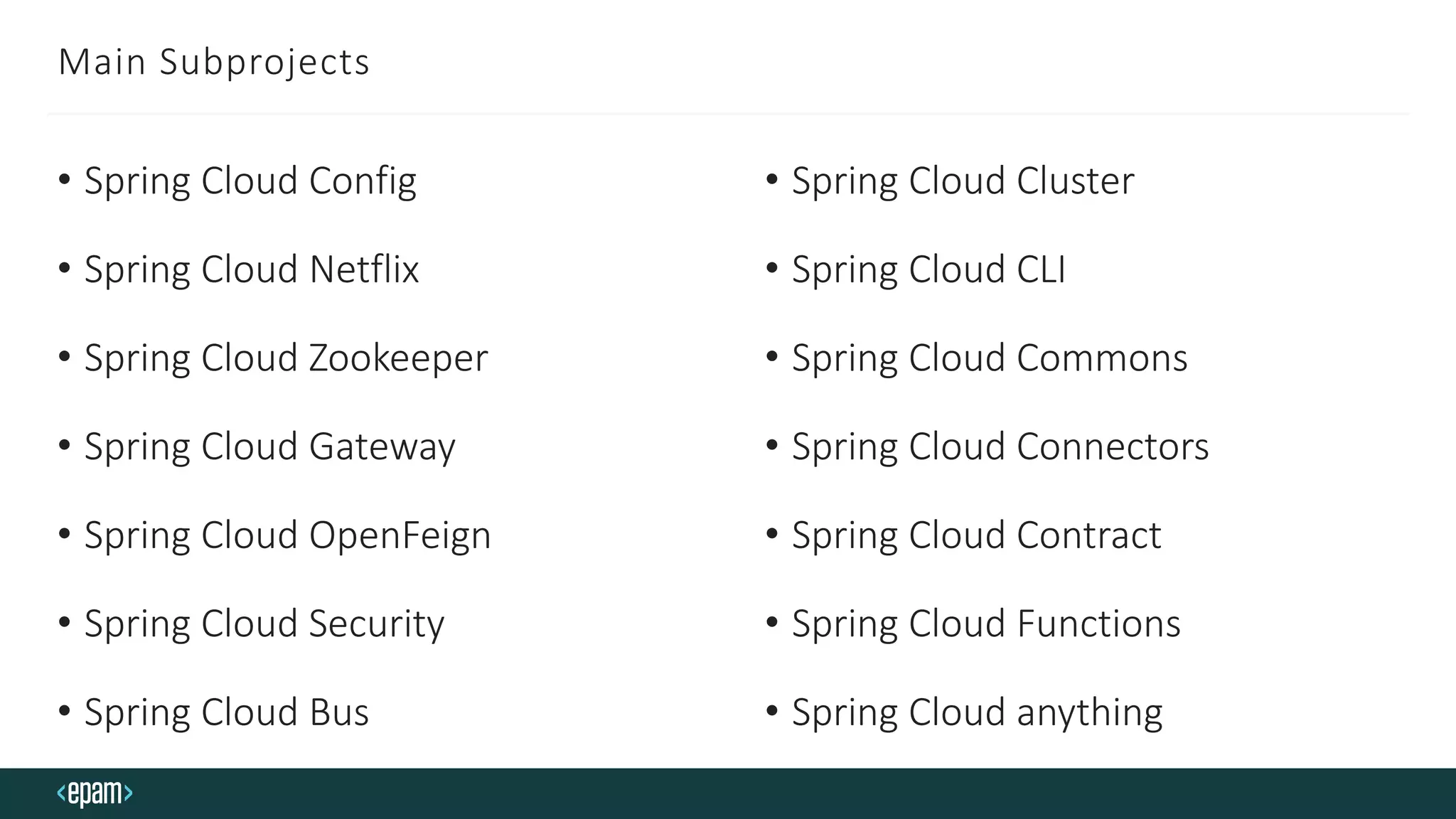 Main Subprojects
• Spring Cloud Config
• Spring Cloud Netflix
• Spring Cloud Zookeeper
• Spring Cloud Gateway
• Spring Cloud OpenFeign
• Spring Cloud Security
• Spring Cloud Bus
• Spring Cloud Cluster
• Spring Cloud CLI
• Spring Cloud Commons
• Spring Cloud Connectors
• Spring Cloud Contract
• Spring Cloud Functions
• Spring Cloud anything
 