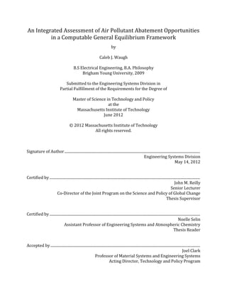 An Integrated Assessment of Air Pollutant Abatement Opportunities
in a Computable General Equilibrium Framework
by
Caleb J. Waugh
B.S Electrical Engineering, B.A. Philosophy
Brigham Young University, 2009
Submitted to the Engineering Systems Division in
Partial Fulfillment of the Requirements for the Degree of
Master of Science in Technology and Policy
at the
Massachusetts Institute of Technology
June 2012
© 2012 Massachusetts Institute of Technology
All rights reserved.
Signature of Author.................................................................................................................................................
Engineering Systems Division
May 14, 2012
Certified by .................................................................................................................................................................
John M. Reilly
Senior Lecturer
Co-Director of the Joint Program on the Science and Policy of Global Change
Thesis Supervisor
Certified by .................................................................................................................................................................
Noelle Selin
Assistant Professor of Engineering Systems and Atmospheric Chemistry
Thesis Reader
Accepted by................................................................................................................................................................
Joel Clark
Professor of Material Systems and Engineering Systems
Acting Director, Technology and Policy Program
 