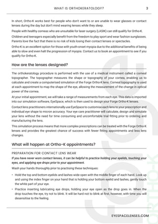 EYESPACELENSES.COM
3WHAT IS ORTHOKERATOLOGY?
In short, Ortho-K works best for people who don’t want to or are unable to wear glasses or contact
lenses during the day but don’t mind wearing lenses while they sleep.
People with healthy corneas who are unsuitable for laser surgery (LASIK) can still qualify for Ortho-K.
Children and teenagers especially benefit from the freedom to play sport and wear fashion sunglasses.
Parents love the fact that there is no risk of kids losing their contact lenses or spectacles.
Ortho-K is an excellent option for those with youth-onset myopia due to the additional benefits of being
able to slow and even halt the progression of myopia. Contact us to book an appointment to see if you
qualify for Ortho-K.
How are the lenses designed?
The orthokeratology procedure is performed with the use of a medical instrument called a corneal
topographer. The topographer measures the shape or topography of your cornea, enabling us to
calculate and create a computerised simulation of the Forge Ortho-K lens. Corneal topography is used
at each appointment to map the shape of the eye, allowing the measurement of the change in optical
power of the cornea.
At your initial appointment, we will take a range of measurements from each eye. This data is imported
into our simulation software, EyeSpace, which is then used to design your Forge Ortho-K lenses.
Contact lens practitioners internationally use EyeSpace to customise each lens to your prescription and
individual eye shape to micron accuracy. Your eye care practitioner will calculate, design and simulate
your lens without the need for time consuming and uncomfortable trial fitting prior to ordering and
manufacturing the lens.
This simulation process means that more complex prescriptions can be treated with the Forge Ortho-K
lenses and provides the greatest chance of success with fewer fitting appointments and less lens
changes.
What will happen at Ortho-K appointments?
PREPARATION FOR CONTACT LENS WEAR
If you have never worn contact lenses, it can be helpful to practice holding your eyelids, touching your
eyes, and applying eye drops prior to your appointment.
Wash your hands thoroughly prior to practising these techniques:
•	 Hold the top and bottom eyelids and lashes wide open with the middle finger of each hand. Look up
and using the index finger on your hand that is holding your bottom eyelid and lashes, gently touch
the white part of your eye.
•	 Practice inserting lubricating eye drops, holding your eye open as the drop goes in. When the
drop touches the eye, try not to blink. It will be hard not to blink at first, however, with time you will
desensitise to the feeling.
 