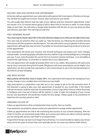 4 WHAT IS ORTHOKERATOLOGY?
At the lens delivery appointment, your optometrist will examine the fit and optics of the lens on the eye.
You will then be taught how to insert, remove, clean and care for your lenses.
You will usually start Ortho-K wear the night of your delivery and lens instruction appointment. Insert
your lenses 10 to 15 minutes before going to bed to allow time for the lens to settle. For best results
sleep on your back. You will notice a foreign body sensation with the lens on your eye when you blink
and with your eyes open. This will improve with time.
DELIVERY AND LENS INSTRUCTION APPOINTMENT
Your vision may be clearer; about 50% of the total refractive change occurs after just one night of lens wear.
Your eyes may be sensitive when you wake up. Take the lenses out, following the provided removal
instructions, and the symptoms should improve. You may still need to use your glasses to drive to your
appointment, although they may not work. If possible we recommend organising someone to drive you
to this appointment.
Your optometrist will review your insertion and removal techniques and assess your vision changes
and eye health. Corneal topography will determine how well the Forge orthokeratology lens is reshaping
your eye. If your vision fluctuates this can be from an incorrect insertion technique or an air bubble at
insertion the night before, so remember to mention this to your Optometrist.
The next appointment will usually be booked within one to two weeks. Most patients will need some
top up vision correction during the first week. Old glasses with lower prescriptions can be helpful. Your
optometrist can also provide loan spectacles or soft contact lenses to use in the transitional phase of
the Ortho-K corneal reshaping.
FIRST MORNING REVIEW
Many patients will find their vision is nearly 100%. Your optometrist will measure the reshaping of your
cornea, change in your unaided vision and check your eye health.
High prescriptions or astigmatism may take two to four weeks to get to the full correction level. If
the treatment is going to plan, your next appointment is booked for one month later. If the results
indicate the lenses could be improved, the parameters of your Forge Ortho-K lenses will be fine-tuned
in EyeSpace and a new set of lenses will be ordered. In order to tailor the reshaping of your cornea
the eye care practitioner will sometimes modify the lens design. Please speak to the practitioner to
determine the warranty period on offer.
ONE WEEK REVIEW
Follow up appointments will be scheduled after three months, then six months.
If you experience any problems, please contact your optometrist to arrange another appointment.
Follow up appointments are vital to the monitoring and success of your corneal reshaping. After the
initial 12 months, we recommend yearly follow up to ensure your lenses are safe to continue wearing,
you are seeing well, and your eye health is uncompromised.
Forge Ortho-K lenses can last much longer than soft lenses. It is recommended to replace your lenses
every one to two years to ensure they work optimally and do not cause any adverse health effects.
ONGOING FOLLOW UP
 