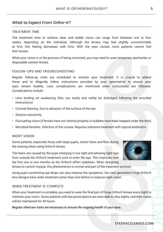 EYESPACELENSES.COM
5WHAT IS ORTHOKERATOLOGY?
What to Expect From Ortho-K?
TREATMENT TIME
The treatment time to achieve clear and stable vision can range from between one to four
weeks, depending on the individual. Although the lenses may feel slightly uncomfortable
at first, this feeling decreases with time. With the eyes closed, most patients cannot feel
their lenses.
While your vision is in the process of being corrected, you may need to wear temporary spectacles or
disposable contact lenses.
FOLLOW-UPS AND TROUBLESHOOTING
Regular follow-up visits are scheduled to monitor your treatment. It is crucial to attend
these and to diligently follow instructions provided by your optometrist to ensure your
eyes remain healthy. Lens complications are minimised when instructions are followed.
Complications include:
•	 Lens binding on awakening (this can easily and safely be dislodged following the provided
instructions)
•	 Corneal Staining. Due to abrasion of the surface of the eye.
•	 Solution sensitivity.
•	 Fluctuating vision (if lenses have not centred properly or bubbles have been trapped under the lens)
•	 Microbial Keratitis. Infection of the cornea. Requires intensive treatment with topical antibiotics
WHEN TREATMENT IS COMPLETE
When your treatment is complete, you need to wear the final pair of Forge Ortho-K lenses every night to
maintain your vision. Some patients with low prescriptions are even able to skip nights, and their vision
will be maintained for 40 hours.
Regular aftercare visits are necessary to ensure the ongoing health of your eyes.
NIGHT VISION
Some patients, especially those with large pupils, notice halos and flare during
the evening when using Ortho-K lenses.
The halos are caused by the pupil enlarging in low light and allowing light rays
from outside the Ortho-K treatment zone to enter the eye. This improves over
the first one to two months as the Ortho-K effect stabilises. When designing
lenses to control myopia, this phenomenon is normal and part of the treatment process.
Using pupil constricting eye drops can also improve the symptoms. Our next generation Forge Ortho-K
lens designs have wider treatment zones than ever before to improve night vision.
 