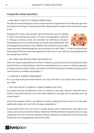 6 FREQUENTLY ASKED QUESTIONS
Frequently asked questions
•	 ARE THERE AGE RESTRICTIONS FOR ORTHO-K?
There is no specific age restriction for Ortho-K. Children as young as five have successfully and safely
received Ortho-K corneal reshaping. Ortho-K is scientifically proven to reduce or halt the progression
of myopia, a process called myopia control and is one of the most popular methods of myopia control
vision correction in children and teenagers.12,13
•	 IS ORTHO-K THERAPY PERMANENT?
No. If you stop wearing the Ortho-K lenses, your vision will return to its original state within one to
four weeks.
•	 HOW NEW IS ORTHO-K VISION CORRECTION?
The idea of corneal reshaping to correct myopia may have originated more than 200 years ago when
the Samurai’s used bags of sand resting on their closed eyelids to improve their vision prior to going
to war.
Reshaping the cornea using standard rigid contact lenses was first reported
in 1962 at the International Society of Contact Lens Specialists conference
in Chicago, by George Jessen who described his “orthofocus” procedure.
Unfortunately, this process took too long, and results were unpredictable. With
technological advancements in lens materials and manufacturing, the modern
reverse geometry orthokeratology lens was introduced in the late 1980’s.11
In 1994, the United States
FDA granted the first ever daily wear approval for Ortho-K and in June 2002, the FDA granted approval
for overnight wear Ortho-K.
•	 CAN THE ORTHO-K CONTACT LENSES DAMAGE MY EYES?
Any contact lens has the potential to cause an infection in your eyes. Research shows the rate of
infection using Ortho-K lenses is less than half compared to overnight wear of extended wear soft
contact lenses.14
Using correct hygiene and lens care regimes as well as replacing the lenses every one to two years
significantly reduces the risk of Ortho-K related complications.14
A poorly fitted Ortho-K lens can result in corneal staining, which comprises the outer layer on the
cornea, and increases the risk for infection. Rather than fit Ortho-K lenses through trial and error using
a diagnostic lens from a trial case, EyeSpace software calculates and optimises the fit of each Forge
Ortho-K lens to the topographical shape of the cornea.
 