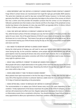 EYESPACELENSES.COM
7FREQUENTLY ASKED QUESTIONS
•	 HOW DIFFERENT ARE THE ORTHO-K CONTACT LENSES FROM OTHER CONTACT LENSES?
Forge Ortho-K contact lenses are manufactured from hyper-Dk rigid gas permeable (RGP) plastics.
The same lens materials are used for day wear corneal RGP lenses, however, it is the back surface
geometry that differs. Rather than a lens geometry that aligns to the surface of the cornea, an Ortho-K
lens has a centre zone that provides the template curvature that the cornea is to be reshaped to,
followed a peripheral zone that creates a tear channel, and fits to the shape of the peripheral cornea.
Another key feature is the diameter of a lens, day wear RGP’s are typically 8.00 to 10.00mm, Ortho-K
10.00 to 12.00mm, and soft lenses 14.00 to 15.00mm.
•	 CAN I SEE WITH MY ORTHO-K CONTACT LENSES IN THE EYE?
Yes, while the back surface of the lens reshapes your eye, the front surface of the lens provides clear
optics for your vision. One of the great features of Ortho-K is your vision will always be clear whether
the lenses are in or out of the eye. That means if you get up at night you will still be able to see. We do
not recommend wearing your Ortho-K lenses during the day as this may compromise corneal health
and vision over time.
•	 DO I NEED TO WEAR MY ORTHO-K LENSES EVERY NIGHT?
During the initial period of therapy, you will need to wear your lenses every night to ensure clear
vision during the day. As the correction stabilises, some people with low prescriptions may still get
great daytime vision by wearing the lenses only every second night. However, this is not guaranteed.
Patients requiring higher prescription correction with Ortho-K will most likely need to wear the lenses
every night for optimum vision.
•	 WHAT WILL HAPPEN IF I FORGET TO WEAR MY LENSES FOR A NIGHT?
Most people will notice a slight deterioration in the quality of their vision the next day due to the cornea
slowly changing back to its original shape. Restarting the Ortho-K therapy the next night will restore
your vision within a day or two.
•	 HOW LONG DOES IT TAKE TO REACH GOOD VISION?
Most patients have rapid improvement in the first few days of therapy. Usually, after the first night of
wear, 50% of the required correction is achieved. Optimum, stable vision for most will require between
10-14 days of treatment depending on the prescription.
•	 HOW OFTEN WILL I HAVE TO REPLACE MY ORTHO-K CONTACT LENSES?
The recommendation is to replace your Ortho-K lenses every one to two years depending on their
condition. Timely replacement of the lenses maximises the quality of the Ortho-K reshaping, as wear
and tear will compromise its effect over time. Regular replacement decreases the chance of infection
or inflammatory events from a scratched or dirty lens. You should bring your Forge Ortho-K lenses to
every appointment to allow your optometrist to check their condition under the microscope.
 