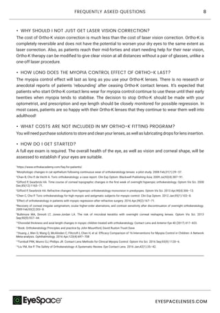 8FREQUENTLY ASKED QUESTIONS
EYESPACELENSES.COM
•	 WHY SHOULD I NOT JUST GET LASER VISION CORRECTION?
The cost of Ortho-K vision correction is much less than the cost of laser vision correction. Ortho-K is
completely reversible and does not have the potential to worsen your dry eyes to the same extent as
laser correction. Also, as patients reach their mid-forties and start needing help for their near vision,
Ortho-K therapy can be modified to give clear vision at all distances without a pair of glasses, unlike a
one-off laser procedure.
•	 HOW LONG DOES THE MYOPIA CONTROL EFFECT OF ORTHO-K LAST?
The myopia control effect will last as long as you use your Ortho-K lenses. There is no research or
anecdotal reports of patients ‘rebounding’ after ceasing Ortho-K contact lenses. It’s expected that
patients who start Ortho-K contact lens wear for myopia control continue to use these until their early
twenties when myopia tends to stabilise. The decision to stop Ortho-K should be made with your
optometrist, and prescription and eye length should be closely monitored for possible regression. In
most cases, patients are so happy with their Ortho-K lenses that they continue to wear them well into
adulthood!
•	 WHAT COSTS ARE NOT INCLUDED IN MY ORTHO-K FITTING PROGRAM?
You will need purchase solutions to store and clean your lenses, as well as lubricating drops for lens insertion.
•	 HOW DO I GET STARTED?
A full eye exam is required. The overall health of the eye, as well as vision and corneal shape, will be
assessed to establish if your eyes are suitable.
1
https://www.orthokacademy.com/faq-for-patients/.
2
Morphologic changes in cat epithelium following continuous wear of orthokeratology lenses: a pilot study. 2008 Feb;31(1):29–37.
3
Chan B, Cho P, de Vecht A. Toric orthokeratology: a case report. Clin Exp Optom. Blackwell Publishing Asia; 2009 Jul;92(4):387–91.
4
Gifford P, Swarbrick HA. Time course of corneal topographic changes in the first week of overnight hyperopic orthokeratology. Optom Vis Sci. 2008
Dec;85(12):1165–71.
5
Gifford P, Swarbrick HA. Refractive changes from hyperopic orthokeratology monovision in presbyopes. Optom Vis Sci. 2013 Apr;90(4):306–13.
6
Chen C, Cho P. Toric orthokeratology for high myopic and astigmatic subjects for myopic control. Clin Exp Optom. 2012 Jan;95(1):103–8.
7
Effect of orthokeratology in patients with myopic regression after refractive surgery. 2016 Apr;39(2):167–71.
8
Recovery of corneal irregular astigmatism, ocular higher-order aberrations, and contrast sensitivity after discontinuation of overnight orthokeratology.
2009 Feb;93(2):203–8.
9
Bullimore MA, Sinnott LT, Jones-Jordan LA. The risk of microbial keratitis with overnight corneal reshaping lenses. Optom Vis Sci. 2013
Sep;90(9):937–44.
10
Choroidal thickness and axial length changes in myopic children treated with orthokeratology. Contact Lens and Anterior Eye 40 (2017) 417–423.
11
Book: Orthokeratology Principles and practice by John Mountford, David Ruston Trusit Dave
12
Huang J, Wen D, Wang Q, McAlinden C, Flitcroft I, Chen H, et al. Efficacy Comparison of 16 Interventions for Myopia Control in Children: A Network
Meta-analysis. Ophthalmology. 2016 Apr;123(4):697–708
13
Turnbull PRK, Munro OJ, Phillips JR. Contact Lens Methods for Clinical Myopia Control. Optom Vis Sci. 2016 Sep;93(9):1120–6.
14
Liu YM, Xie P. The Safety of Orthokeratology--A Systematic Review. Eye Contact Lens. 2016 Jan;42(1):35–42.
 