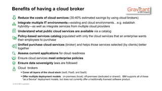 © 2016 IBM Corporation
Benefits of having a cloud broker
Reduce the costs of cloud services (30-40% estimated savings by using cloud brokers)
Integrate multiple IT environments—existing and cloud environments…e.g. establish
hybridity—as well as integrate services from multiple cloud providers
Understand what public cloud services are available via a catalog
Policy-based services catalog populated with only the cloud services that an enterprise wants
their employees to purchase
Unified purchase cloud services (broker) and helps those services selected (by clients) better
together
Assess current applications for cloud readiness
Ensure cloud services meet enterprise policies
Ensure data sovereignty laws are followed
Cloud brokers
 Cover all layers of the cloud stack (IaaS, PaaS, and SaaS)
 Offer multiple deployment models: on-premises (local); off-premises (dedicated or shared). IBM supports all of these
“as a Service” deployment models, but does not currently offer a traditionally licensed software product.
 