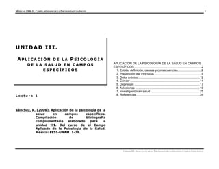 MÓDULO 0300- EL CAMPO APLICADO DE LA PSICOLOGÍA DE LA SALUD 1
UNIDAD III. APLICACIÓN DE LA PSICOLOGÍA DE LA SALUD EN CAMPOS ESPECÍFICOS
L e c t u r a 1
Sánchez, R. (2006). Aplicación de la psicología de la
salud en campos específicos.
Compilación de bibliografía
complementaria elaborado para la
unidad III. Del curso de el Campo
Aplicado de la Psicología de la Salud.
México: FESI-UNAM. 1-26.
APLICACIÓN DE LA PSICOLOGÍA DE LA SALUD EN CAMPOS
ESPECÍFICOS ...............................................................................2
1. Estrés: definición, causas y consecuencias............................2
2. Prevención del VIH/SIDA........................................................9
3. Dolor crónico.........................................................................12
4. Cáncer ..................................................................................14
5. Depresión .............................................................................17
6. Adicciones ............................................................................19
7. Investigación en salud ..........................................................25
8. Referencias...........................................................................26
U
U N
N I
I D
D A
A D
D I
I I
I I
I .
.
A
A P
P L
L I
I C
C A
A C
C I
I Ó
Ó N
N D
D E
E L
L A
A P
P S
S I
I C
C O
O L
L O
O G
G Í
Í A
A
D
D E
E L
L A
A S
S A
A L
L U
U D
D E
E N
N C
C A
A M
M P
P O
O S
S
E
E S
S P
P E
E C
C Í
Í F
F I
I C
C O
O S
S
 