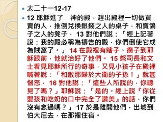  太二十一12-17
 12 耶穌進了 神的殿，趕出殿裡一切做買
賣的人，推倒兌換銀錢之人的桌子，和賣鴿
子之人的凳子， 13 對他們說：「經上記著
說：我的殿必稱為禱告的殿，你們倒使它成
為賊窩了。」 14 在殿裡有瞎子、瘸子到耶
穌跟前，他就治好了他們。 15 祭司長和文
士看見耶穌所行的奇事，又見小孩子在殿裡
喊著說：「和散那歸於大衛的子孫！」就甚
惱怒， 16 對他說：「這些人所說的，你聽
見了嗎？」耶穌說：「是的。經上說『你從
嬰孩和吃奶的口中完全了讚美』的話，你們
沒有念過嗎？」 17 於是離開他們，出城到
伯大尼去，在那裡住宿。
 