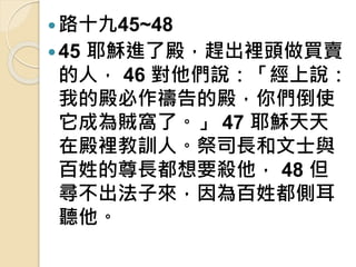 路十九45~48
45 耶穌進了殿，趕出裡頭做買賣
的人， 46 對他們說：「經上說：
我的殿必作禱告的殿，你們倒使
它成為賊窩了。」 47 耶穌天天
在殿裡教訓人。祭司長和文士與
百姓的尊長都想要殺他， 48 但
尋不出法子來，因為百姓都側耳
聽他。
 