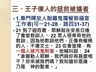 三、王子僕人的拯救被擄者
1.專門釋放人脫離鬼魔權勢福音
工作者(可一21-28，路四31-37)
 21 到了迦百農，耶穌就在安息日進
了會堂教訓人。 22 眾人很希奇他的
教訓；因為他教訓他們，正像有權柄
的人，不像文士。 23 在會堂裡，有
一個人被污鬼附著。他喊叫說： 24
「拿撒勒人耶穌，我們與你有甚麼相
干？你來滅我們嗎？我知道你是誰，
乃是 神的聖者。」
 