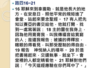 路四16~21
 16 耶穌來到拿撒勒，就是他長大的地
方。在安息日，照他平常的規矩進了
會堂，站起來要念聖經。 17 有人把先
知以賽亞的書交給他，他就打開，找
到一處寫著說： 18 主的靈在我身上，
因為他用膏膏我，叫我傳福音給貧窮
的人；差遣我報告：被擄的得釋放，
瞎眼的得看見，叫那受壓制的得自由，
19 報告 神悅納人的禧年。 20 於是
把書捲起來，交還執事，就坐下。會
堂裡的人都定睛看他。 21 耶穌對他們
說：「今天這經應驗在你們耳中了。」
 