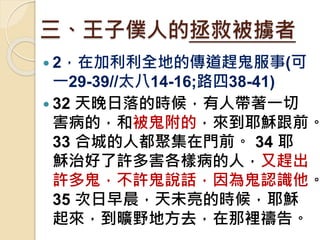 三、王子僕人的拯救被擄者
 2，在加利利全地的傳道趕鬼服事(可
一29-39//太八14-16;路四38-41)
 32 天晚日落的時候，有人帶著一切
害病的，和被鬼附的，來到耶穌跟前。
33 合城的人都聚集在門前。 34 耶
穌治好了許多害各樣病的人，又趕出
許多鬼，不許鬼說話，因為鬼認識他。
35 次日早晨，天未亮的時候，耶穌
起來，到曠野地方去，在那裡禱告。
 