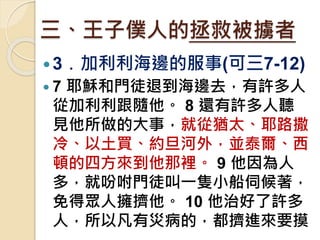 三、王子僕人的拯救被擄者
3﹒加利利海邊的服事(可三7-12)
 7 耶穌和門徒退到海邊去，有許多人
從加利利跟隨他。 8 還有許多人聽
見他所做的大事，就從猶太、耶路撒
冷、以土買、約旦河外，並泰爾、西
頓的四方來到他那裡。 9 他因為人
多，就吩咐門徒叫一隻小船伺候著，
免得眾人擁擠他。 10 他治好了許多
人，所以凡有災病的，都擠進來要摸
 