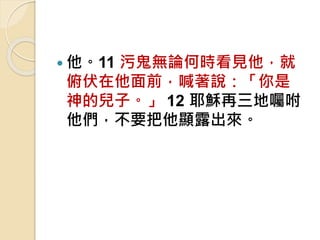  他。11 污鬼無論何時看見他，就
俯伏在他面前，喊著說：「你是
神的兒子。」 12 耶穌再三地囑咐
他們，不要把他顯露出來。
 