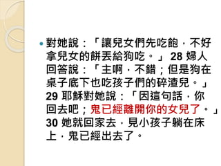  對她說：「讓兒女們先吃飽，不好
拿兒女的餅丟給狗吃。」 28 婦人
回答說：「主啊，不錯；但是狗在
桌子底下也吃孩子們的碎渣兒。」
29 耶穌對她說：「因這句話，你
回去吧；鬼已經離開你的女兒了。」
30 她就回家去，見小孩子躺在床
上，鬼已經出去了。
 
