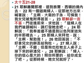  太十五21-28
 21 耶穌離開那裡，退到泰爾、西頓的境內
去。 22 有一個迦南婦人，從那地方出來，
喊著說：「主啊，大衛的子孫，可憐我！
我女兒被鬼附得甚苦。」 23 耶穌卻一言
不答。門徒進前來，求他說：「這婦人在
我們後頭喊叫，請打發她走吧。」 24 耶
穌說：「我奉差遣不過是到以色列家迷失
的羊那裡去。」 25 那婦人來拜他，說：
「主啊，幫助我！」 26 他回答說：「不
好拿兒女的餅丟給狗吃。」 27 婦人說：
「主啊，不錯；但是狗也吃牠主人桌子上
掉下來的碎渣兒。」 28 耶穌說：「婦人，
你的信心是大的！照你所要的，給你成全
了吧。」從那時候，她女兒就好了。
 