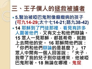 三、王子僕人的拯救被擄者
 5.醫治被啞巴鬼附像癲癇病的孩子
(可九14-29;太十七14-21;路九38-42)
 14 耶穌到了門徒那裡，看見有許多
人圍著他們，又有文士和他們辯論。
15 眾人一見耶穌，都甚希奇，就跑
上去問他的安。 16 耶穌問他們說：
「你們和他們辯論的是甚麼？」 17
眾人中間有一個人回答說：「夫子，
我帶了我的兒子到你這裡來，他被啞
巴鬼附著。18 無論在哪裡，鬼捉
 