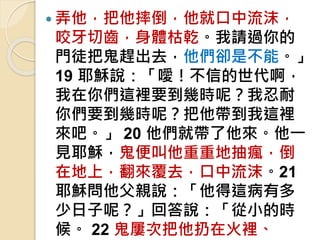 弄他，把他摔倒，他就口中流沫，
咬牙切齒，身體枯乾。我請過你的
門徒把鬼趕出去，他們卻是不能。」
19 耶穌說：「噯！不信的世代啊，
我在你們這裡要到幾時呢？我忍耐
你們要到幾時呢？把他帶到我這裡
來吧。」 20 他們就帶了他來。他一
見耶穌，鬼便叫他重重地抽瘋，倒
在地上，翻來覆去，口中流沫。21
耶穌問他父親說：「他得這病有多
少日子呢？」回答說：「從小的時
候。 22 鬼屢次把他扔在火裡、
 