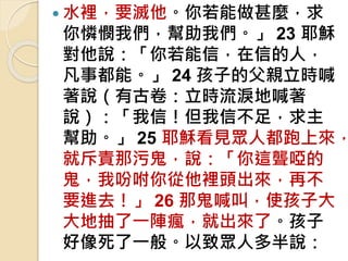  水裡，要滅他。你若能做甚麼，求
你憐憫我們，幫助我們。」 23 耶穌
對他說：「你若能信，在信的人，
凡事都能。」 24 孩子的父親立時喊
著說（有古卷：立時流淚地喊著
說）：「我信！但我信不足，求主
幫助。」 25 耶穌看見眾人都跑上來，
就斥責那污鬼，說：「你這聾啞的
鬼，我吩咐你從他裡頭出來，再不
要進去！」 26 那鬼喊叫，使孩子大
大地抽了一陣瘋，就出來了。孩子
好像死了一般。以致眾人多半說：
 