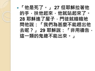  「他是死了。」 27 但耶穌拉著他
的手，扶他起來，他就站起來了。
28 耶穌進了屋子，門徒就暗暗地
問他說：「我們為甚麼不能趕出他
去呢？」 29 耶穌說：「非用禱告，
這一類的鬼總不能出來。」
 