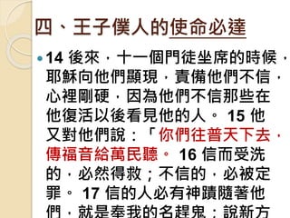 四、王子僕人的使命必達
14 後來，十一個門徒坐席的時候，
耶穌向他們顯現，責備他們不信，
心裡剛硬，因為他們不信那些在
他復活以後看見他的人。 15 他
又對他們說：「你們往普天下去，
傳福音給萬民聽。 16 信而受洗
的，必然得救；不信的，必被定
罪。 17 信的人必有神蹟隨著他
 