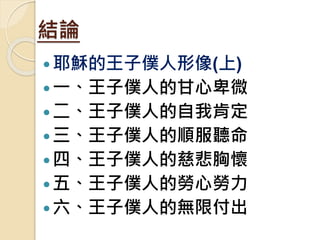結論
耶穌的王子僕人形像(上)
一、王子僕人的甘心卑微
二、王子僕人的自我肯定
三、王子僕人的順服聽命
四、王子僕人的慈悲胸懷
五、王子僕人的勞心勞力
六、王子僕人的無限付出
 
