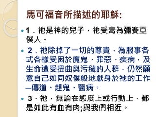 馬可福音所描述的耶穌:
 1﹒祂是神的兒子，祂受膏為彌賽亞
僕人。
 2﹒祂除掉了一切的尊貴，為服事各
式各樣受困於魔鬼、罪惡、疾病，及
生命遭受扭曲與污穢的人群，仍然願
意自己如同奴僕般地獻身於祂的工作
─傳道、趕鬼、醫病。
 3．祂，無論在態度上或行動上，都
是如此有血有肉;與我們相近。
 
