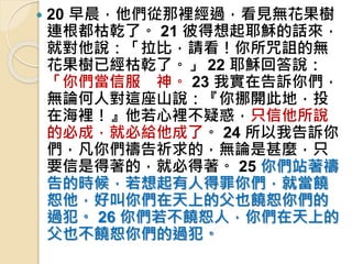  20 早晨，他們從那裡經過，看見無花果樹
連根都枯乾了。 21 彼得想起耶穌的話來，
就對他說：「拉比，請看！你所咒詛的無
花果樹已經枯乾了。」 22 耶穌回答說：
「你們當信服 神。 23 我實在告訴你們，
無論何人對這座山說：『你挪開此地，投
在海裡！』他若心裡不疑惑，只信他所說
的必成，就必給他成了。 24 所以我告訴你
們，凡你們禱告祈求的，無論是甚麼，只
要信是得著的，就必得著。 25 你們站著禱
告的時候，若想起有人得罪你們，就當饒
恕他，好叫你們在天上的父也饒恕你們的
過犯。 26 你們若不饒恕人，你們在天上的
父也不饒恕你們的過犯。
 