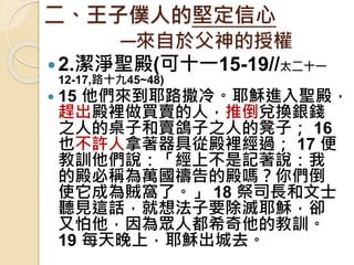二、王子僕人的堅定信心
─來自於父神的授權
2.潔淨聖殿(可十一15-19//太二十一
12-17,路十九45~48)
 15 他們來到耶路撒冷。耶穌進入聖殿，
趕出殿裡做買賣的人，推倒兌換銀錢
之人的桌子和賣鴿子之人的凳子； 16
也不許人拿著器具從殿裡經過； 17 便
教訓他們說：「經上不是記著說：我
的殿必稱為萬國禱告的殿嗎？你們倒
使它成為賊窩了。」 18 祭司長和文士
聽見這話，就想法子要除滅耶穌，卻
又怕他，因為眾人都希奇他的教訓。
19 每天晚上，耶穌出城去。
 