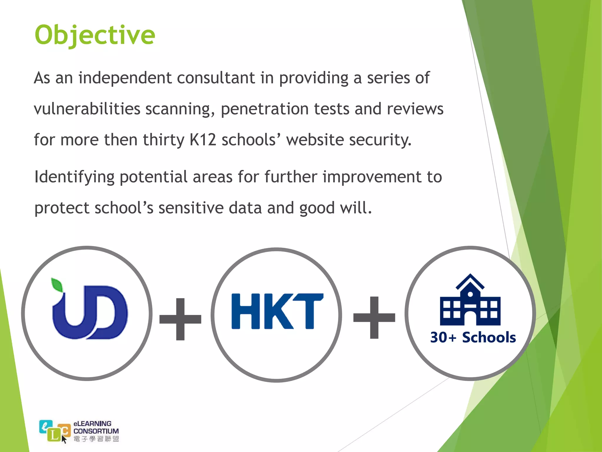 Objective
As an independent consultant in providing a series of
vulnerabilities scanning, penetration tests and reviews
for more then thirty K12 schools’ website security.
Identifying potential areas for further improvement to
protect school’s sensitive data and good will.
30+ Schools
 
