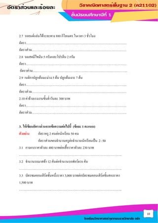 10
โรงเรียนวิทยาศาสตร์จุฬาภรณราชวิทยาลัย ตรัง
2.7 รถยนต์แล่นได้ระยะทาง 880 กิโลเมตร ในเวลา 3 ชั่วโมง
อัตรา……………………………………………………………………………………
อัตราส่วน………………………………………………………………………………
2.8 นมสดมีไขมัน 5 กรัมและโปรตีน 2 กรัม
อัตรา……………………………………………………………………………………
อัตราส่วน………………………………………………………………………………
2.9 เนติกาปลูกต้นมะม่วง 5 ต้น ปลูกต้นเงาะ 7 ต้น
อัตรา……………………………………………………………………………………
อัตราส่วน………………………………………………………………………………
2.10 ค่าจ้างแรงงานขั้นต่าวันละ 300 บาท
อัตรา……………………………………………………………………………………
อัตราส่วน………………………………………………………………………………
3. ให้เขียนอัตราส่วนจากข้อความต่อไปนี้ (ข้อละ 1 คะแนน)
ตัวอย่าง อัตราครู 2 คนต่อนักเรียน 50 คน
อัตราส่วนของจานวนครูต่อจานวนนักเรียนเป็น 2:50
3.1 กางเกงราคาตัวละ 480 บาทต่อเสื้อราคาตัวละ 230 บาท
……………………………………………………………………………………..
3.2 จานวนรถมาสด้า 12 คันต่อจานวนรถฟอร์ด16 คัน
……………………………………………………………………………………..
3.3 บัตรชมคอนเสิร์ตชั้นหนึ่งราคา 3,000 บาทต่อบัตรชมคอนเสิร์ตชั้นสองราคา
1,500 บาท
……………………………………………………………………………………..
 