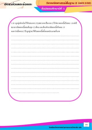 101
โรงเรียนวิทยาศาสตร์จุฬาภรณราชวิทยาลัย ตรัง
1.10 ญาญ่าฝากเงินไว้กับธนาคาร 52,000 บาท เป็นเวลา 2 ปี อัตราดอกเบี้ยร้อยละ 1.8 ต่อปี
ธนาคารคิดดอกเบี้ยทบต้นทุก 12 เดือน และต้องหักภาษีดอกเบี้ยร้อยละ 15
จงหาว่าเมื่อครบ 2 ปี ญาญ่าจะได้รับดอกเบี้ยทั้งหมดประมาณกี่บาท
…………………………………………………………………………………………………
…………………………………………………………………………………………………
…………………………………………………………………………………………………
…………………………………………………………………………………………………
…………………………………………………………………………………………………
…………………………………………………………………………………………………
…………………………………………………………………………………………………
…………………………………………………………………………………………………
…………………………………………………………………………………………………
…………………………………………………………………………………………………
…………………………………………………………………………………………………
…………………………………………………………………………………………………
…………………………………………………………………………………………………
…………………………………………………………………………………………………
……………………………………………………………………
 