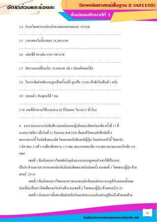 11
โรงเรียนวิทยาศาสตร์จุฬาภรณราชวิทยาลัย ตรัง
3.4 ค่ารถโดยสารรถประจาทางตลอดสายคนละ 10 บาท
……………………………………………………………………………………..
3.5 ราคาทองวันนี้บาทละ 18,260 บาท
……………………………………………………………………………………..
3.6 แผ่นซีดี 50 แผ่น ราคา 180 บาท
……………………………………………………………………………………..
3.7 อัตราแลกเปลี่ยนเงิน 52.64บาท ต่อ 1 ปอนด์สเตอร์ลิง
……………………………………………………………………………………..
3.8 ในการจัดค่ายพักแรมลูกเสือครั้งหนึ่ง ลูกเสือ 12 คน เข้าพักในเต็นท์ 1 หลัง
……………………………………………………………………………………..
3.9 รถยนต์ 1 คันจุคนได้ 7 คน
……………………………………………………………………………………..
3.10 เกมขี่จักรยานได้ระยะทาง 45 กิโลเมตร ในเวลา 3 ชั่วโมง
……………………………………………………………………………………..
4. จากรายงานการแข่งขันศึกวอลเลย์บอลหญิงชิงชนะเลิศแห่งเอเชีย ครั้งที่ 17 ที่
จ.นครราชสีมา เมื่อวันที่ 21 กันยายน พ.ศ.2556 ทีมชาติไทยลงทาศึกนัดที่ 4
ของรายการนี้ ในนัดชิงชนะเลิศ โดยจะพบกับทีมชาติญี่ปุ่น โดยก่อนหน้านี้ ไทยแข่ง
3 นัด ชนะ 2 แพ้ 1 (แพ้คาซัคสถาน 1-3 เซต ,ชนะออสเตรเลีย 3-0 เซต และชนะมองโกเลีย 3-0
เซต)
เซตที่ 1 ทีมนักตบสาวไทยฟอร์มดุทาคะแนนจากลูกตบหัวเสาได้เป็นกอบ
เป็นกา ส่วนทางสาวจากแดนปลาดิบยังเล่นผิดพลาดกันบ่อยครั้ง จบเซตที่ 1 ไทยชนะญี่ปุ่น ด้วย
สกอร์ 25-15
เซตที่ 2 ทีมนักตบสาวไทยและสาวจากแดนปลาดิบตบทาคะแนนสูสีกันตลอดทั้งเซต
ก่อนที่จะเป็นสาวไทยฮึดแซงในช่วงท้าย จบเซตที่ 2 ไทยชนะญี่ปุ่น ด้วยสกอร์25-23
เซตที่ 3 นักตบสาวทั้งสองทีมยังสลับกันตบทาคะแนนกันอย่างสูสีจนถึงท้ายเซตด้วย
 