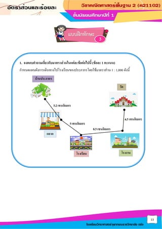 13
โรงเรียนวิทยาศาสตร์จุฬาภรณราชวิทยาลัย ตรัง
1. จงตอบคาถามเกี่ยวกับมาตราส่วนในแต่ละข้อต่อไปนี้ (ข้อละ 1 คะแนน)
กาหนดแผนผังการเดินทางไปโรงเรียนของประภากรโดยใช้มาตราส่วน 1 : 1,000 ดังนี้
แบบฝึกทักษะ
3
 
