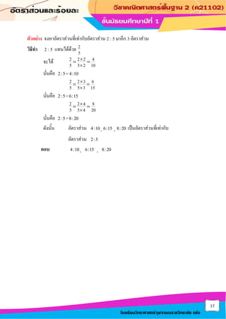 17
โรงเรียนวิทยาศาสตร์จุฬาภรณราชวิทยาลัย ตรัง
ตัวอย่าง จงหาอัตราส่วนที่เท่ากับอัตราส่วน 2 : 5 มาอีก 3 อัตราส่วน
วิธีทา 2 : 5 แทนได้ด้วย 2
5
จะได้ 2 2 2 4
5 5 2 10


= =
นั่นคือ 2:5=4:10
2 2 3 6
5 5 3 15


= =
นั่นคือ 2:5=6:15
2 2 4 8
5 5 4 20


= =
นั่นคือ 2:5=8:20
ดังนั้น อัตราส่วน 4:10, 6:15 , 8:20 เป็นอัตราส่วนที่เท่ากับ
อัตราส่วน 2:5
ตอบ 4:10, 6:15 , 8:20
 