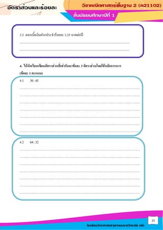 23
โรงเรียนวิทยาศาสตร์จุฬาภรณราชวิทยาลัย ตรัง
3.5 ดอกเบี้ยเงินฝากประจาร้อยละ 3.25 บาทต่อปี
.......................................................................................................................................
.......................................................................................................................................
4. ให้นักเรียนเขียนอัตราส่วนที่เท่ากันมาข้อละ 3 อัตราส่วนโดยใช้หลักการหาร
(ข้อละ 1 คะแนน)
4.1 30:45
…………………………………………………………………………………………………
…………………………………………………………………………………………………
…………………………………………………………………………………………………
…………………………………………………………………………………………………
…………………………………………………………………………………………………
…………………………………………………………………………………………………
…………………………………………………………………………………………………
4.2 64:32
…………………………………………………………………………………………………
…………………………………………………………………………………………………
…………………………………………………………………………………………………
…………………………………………………………………………………………………
…………………………………………………………………………………………………
…………………………………………………………………………………………………
…………………………………………………………………………………………………
 